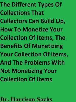 cover image of The Different Types of Collections That Collectors Can Build Up, How to Monetize Your Collection of Items, the Benefits of Monetizing Your Collection of Items, and the Problems With Not Monetizing Your Collection of Items